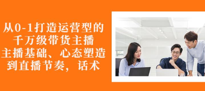从0-1打造运营型的带货主播：主播基础、心态塑造，能力培养到直播节奏，话术进行全面讲-沐风资源库