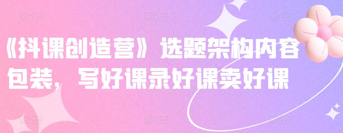 《抖课创造营》选题架构内容包装，写好课录好课卖好课-沐风资源库