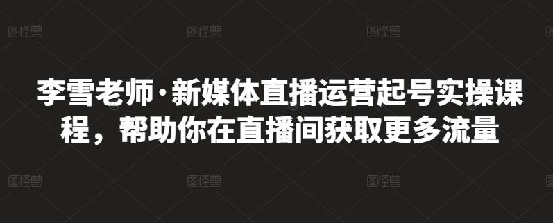 李雪老师·新媒体直播运营起号实操课程，帮助你在直播间获取更多流量-沐风资源库