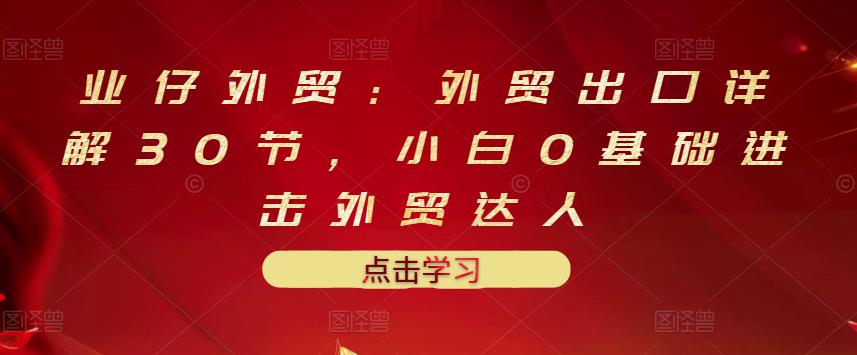 业仔外贸：外贸出口详解30节，小白0基础进击外贸达人 价值666元-沐风资源库