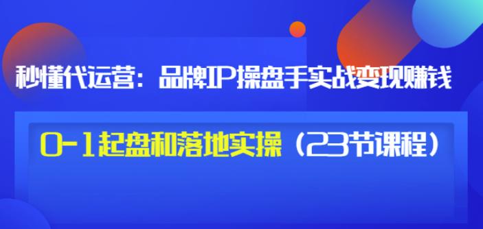 秒懂代运营：品牌IP操盘手实战赚钱，0-1起盘和落地实操（23节课程）价值199-沐风资源库