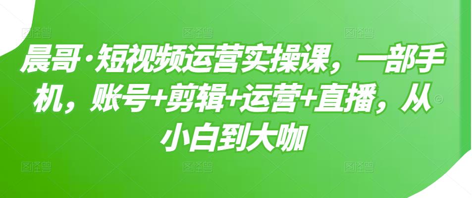 晨哥·短视频运营实操课，一部手机，账号+剪辑+运营+直播，从小白到大咖-沐风资源库