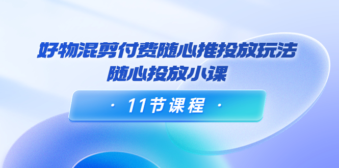 好物混剪付费随心推投放玩法，随心投放小课（11节课程）-沐风资源库
