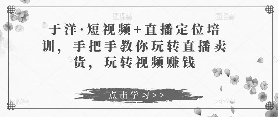 于洋·短视频+直播定位培训，手把手教你玩转直播卖货，玩转视频赚钱-沐风资源库