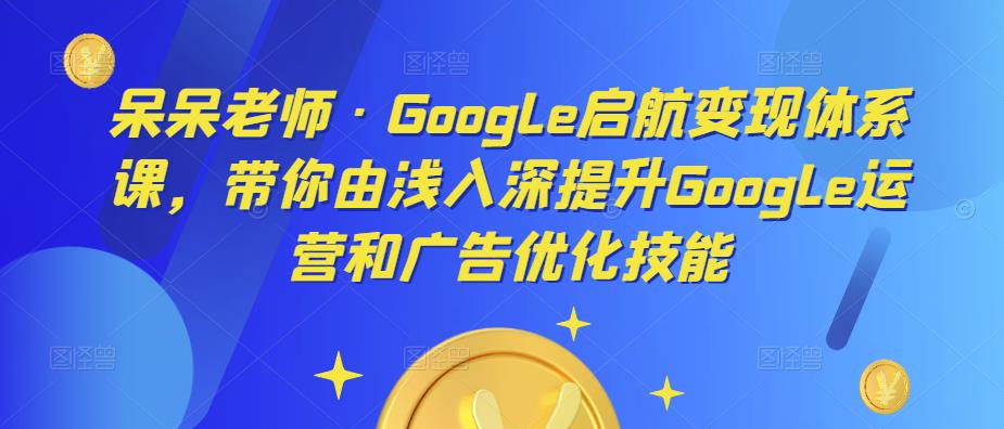 呆呆老师·Google启航变现体系课，带你由浅入深提升Google运营和广告优化技能-沐风资源库
