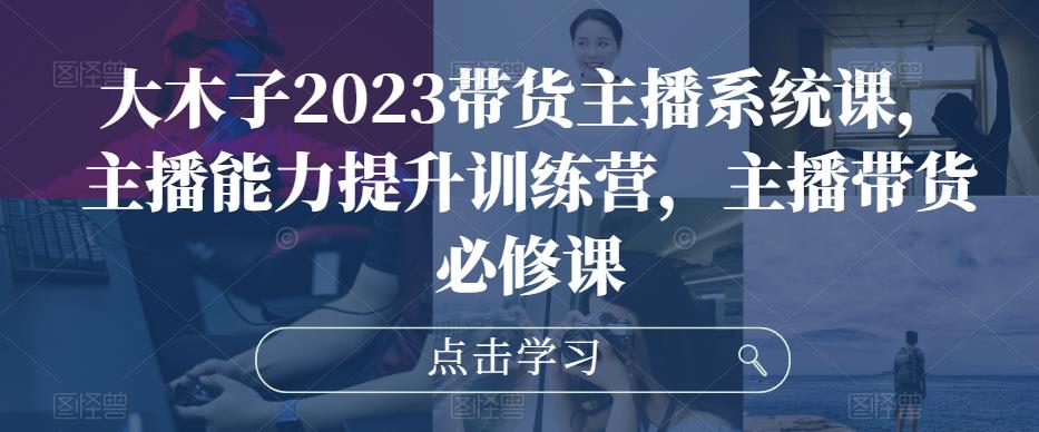 大木子2023带货主播系统课，主播能力提升训练营，主播带货必修课-沐风资源库