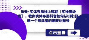 乐天·实体布局线上赋能【实操高级班】，教你实体布局抖音如何从0到1搭建一个有温度的高转化账号-沐风资源库
