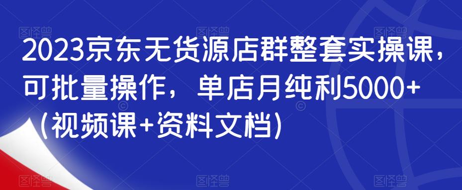 2023京东无货源店群整套实操课，可批量操作，单店月纯利5000+（视频课+资料文档）-沐风资源库