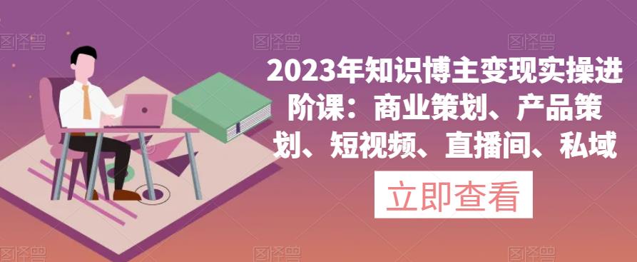 2023年知识博主变现实操进阶课:商业策划、产品策划、短视频、直播间、私域-沐风资源库