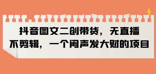 抖音图文二创带货，无直播，不剪辑，一个闷声发大财的项目【揭秘】-沐风资源库