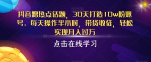 抖音蹭热点话题，30天打造10w粉账号，每天操作半小时，带货收徒，轻松实现月入过万【揭秘】-沐风资源库