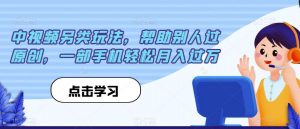 中视频另类玩法，帮助别人过原创，一部手机轻松月入过万【揭秘】-沐风资源库