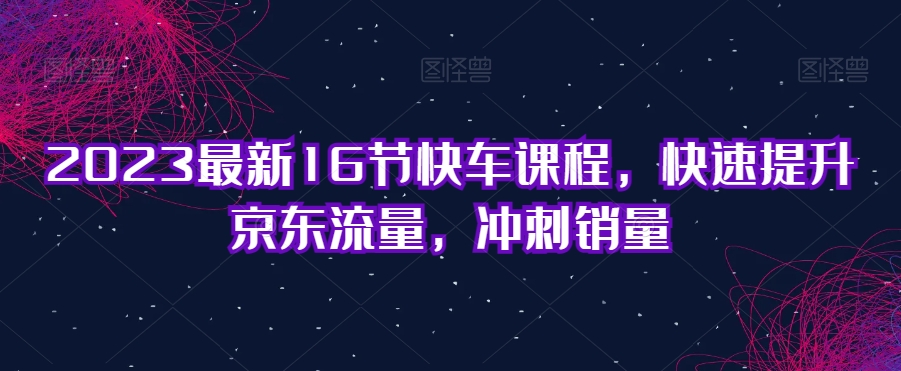 2023最新16节快车课程，快速提升京东流量，冲刺销量-沐风资源库