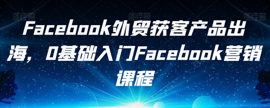 Facebook外贸获客产品出海，0基础入门Facebook营销课程-沐风资源库