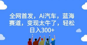 全网首发，Ai汽车，蓝海赛道，变现太牛了，轻松日入300+【揭秘】-沐风资源库