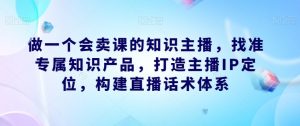 做一个会卖课的知识主播,找准专属知识产品,打造主播IP定位,构建直播话术体系-沐风资源库