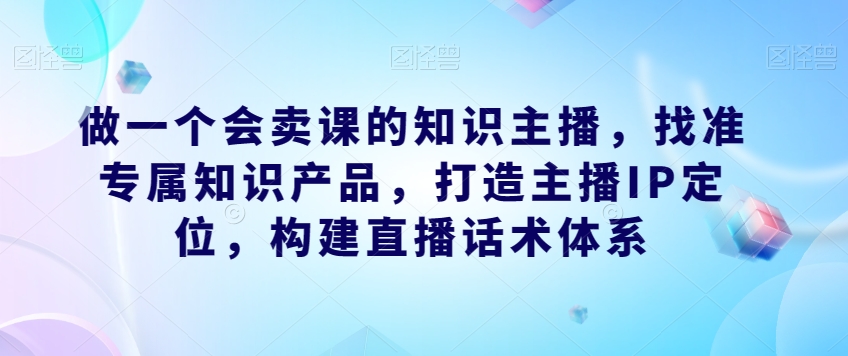 做一个会卖课的知识主播,找准专属知识产品,打造主播IP定位,构建直播话术体系-沐风资源库