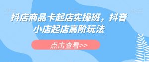 抖店商品卡起店实操班，抖音小店起店高阶玩法-沐风资源库