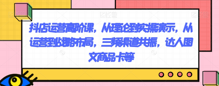 抖店运营高阶课，从理论到实操演示，从运营到战略布局，三频渠道共振，达人图文商品卡等-沐风资源库