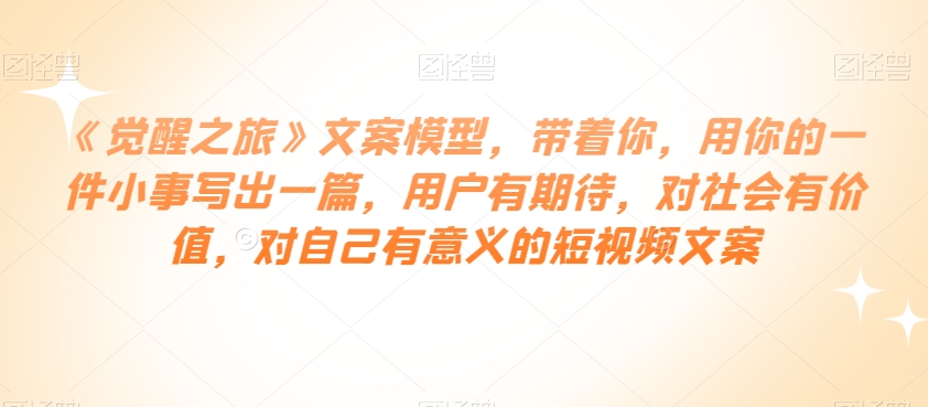 《觉醒之旅》文案模型，带着你，用你的一件小事写出一篇，用户有期待，对社会有价值，对自己有意义的短视频文案-沐风资源库