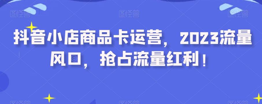 抖音小店商品卡运营，2023流量风口，抢占流量红利！-沐风资源库