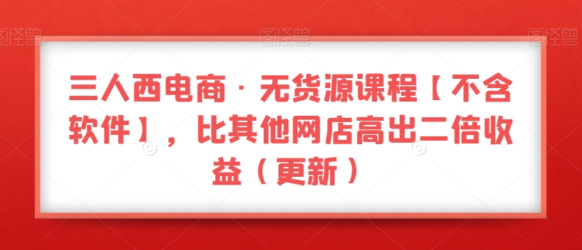 三人西电商·无货源课程【不含软件】，比其他网店高出二倍收益（更新）-沐风资源库
