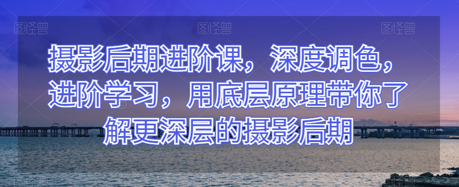 摄影后期进阶课,深度调色,进阶学习,用底层原理带你了解更深层的摄影后期-沐风资源库