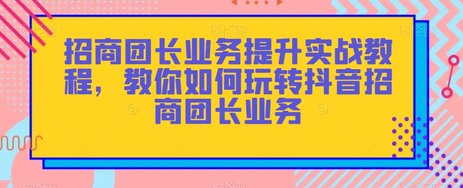 招商团长业务提升实战教程，教你如何玩转抖音招商团长业务-沐风资源库