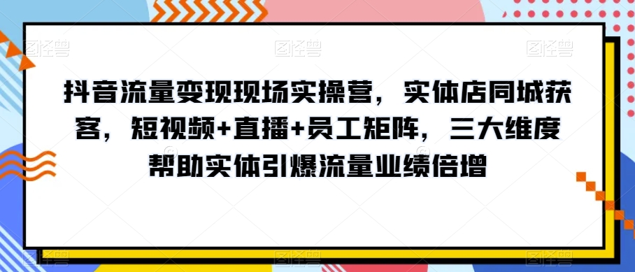 抖音流量变现现场实操营，实体店同城获客，短视频+直播+员工矩阵，三大维度帮助实体引爆流量业绩倍增-沐风资源库