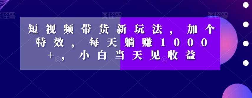 短视频带货新玩法，加个特效，每天躺赚1000+，小白当天见收益【揭秘】-沐风资源库