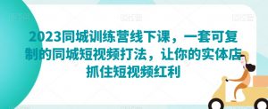 2023同城训练营线下课，一套可复制的同城短视频打法，让你的实体店抓住短视频红利-沐风资源库