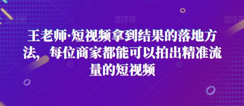 王老师·短视频拿到结果的落地方法，每位商家都能可以拍出精准流量的短视频-沐风资源库