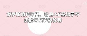 俄罗斯产品剪辑带货，普通人0基础学不露脸带货实战教程-沐风资源库