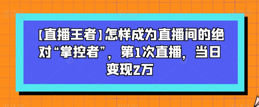 【直播王者】怎样成为直播间的绝对“掌控者”，第1次直播，当日变现2万-沐风资源库