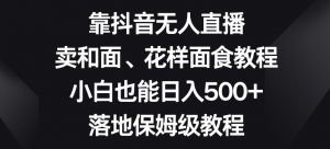 靠抖音无人直播，卖和面、花样面试教程，小白也能日入500+，落地保姆级教程【揭秘】-沐风资源库