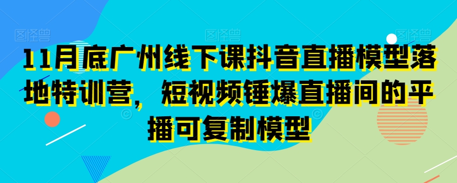 11月底广州线下课抖音直播模型落地特训营，短视频锤爆直播间的平播可复制模型-沐风资源库