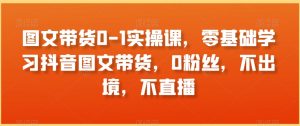 图文带货0-1实操课，零基础学习抖音图文带货，0粉丝，不出境，不直播-沐风资源库