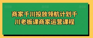 商家千川投放领航计划千川老板课商家运营课程-沐风资源库