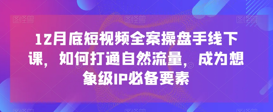 12月底短视频全案操盘手线下课，如何打通自然流量，成为想象级IP必备要素-沐风资源库