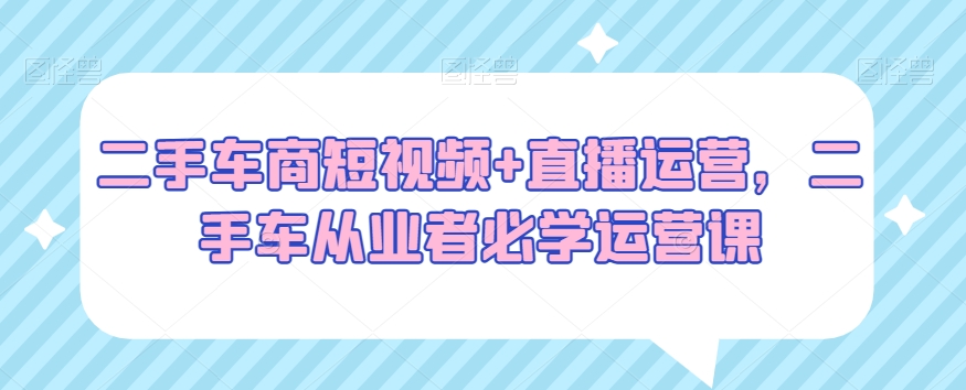 二手车商短视频+直播运营，二手车从业者必学运营课-沐风资源库
