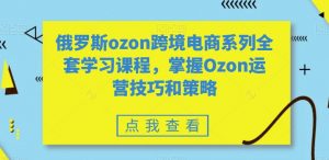 俄罗斯ozon跨境电商系列全套学习课程，掌握Ozon运营技巧和策略-沐风资源库