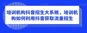 培训机构抖音招生大系统，培训机构如何利用抖音获取流量招生-沐风资源库