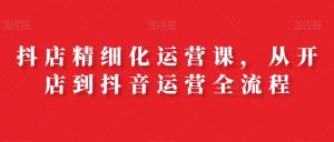 抖店精细化运营课，从开店到抖音运营全流程-沐风资源库