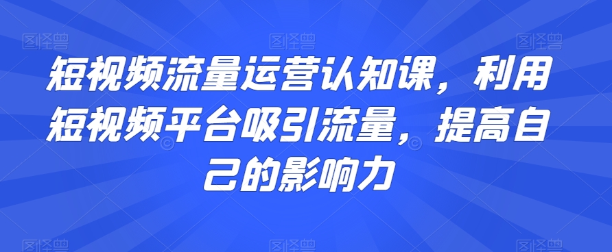 短视频流量运营认知课，利用短视频平台吸引流量，提高自己的影响力-沐风资源库