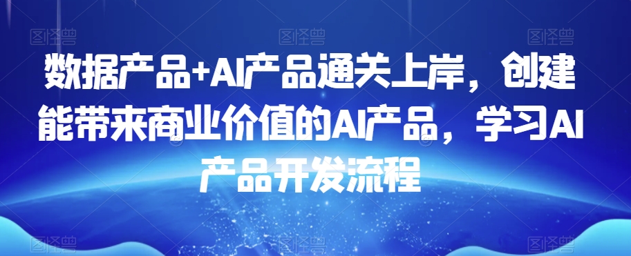 数据产品+AI产品通关上岸，创建能带来商业价值的AI产品，学习AI产品开发流程-沐风资源库