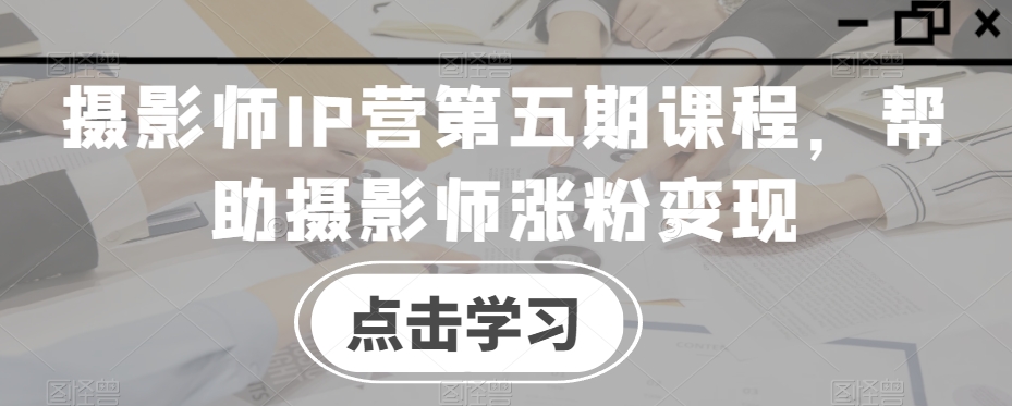 摄影师IP营第五期课程，帮助摄影师涨粉变现-沐风资源库