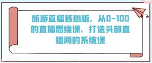 旅游直播核心板，从0-100的直播思维课，打造头部直播间的系统课-沐风资源库