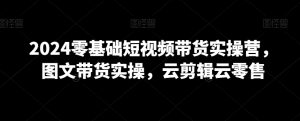 2024零基础短视频带货实操营，图文带货实操，云剪辑云零售-沐风资源库