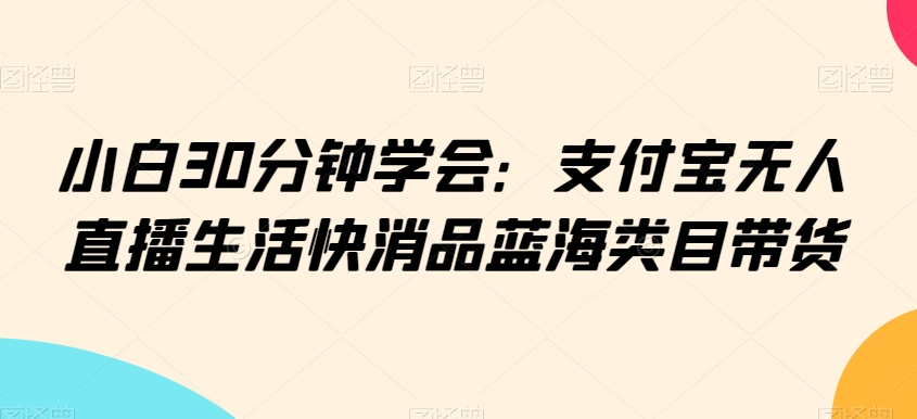小白30分钟学会：支付宝无人直播生活快消品蓝海类目带货【揭秘】-沐风资源库