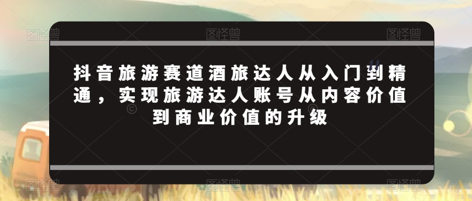 抖音旅游赛道酒旅达人从入门到精通，实现旅游达人账号从内容价值到商业价值的升级-沐风资源库